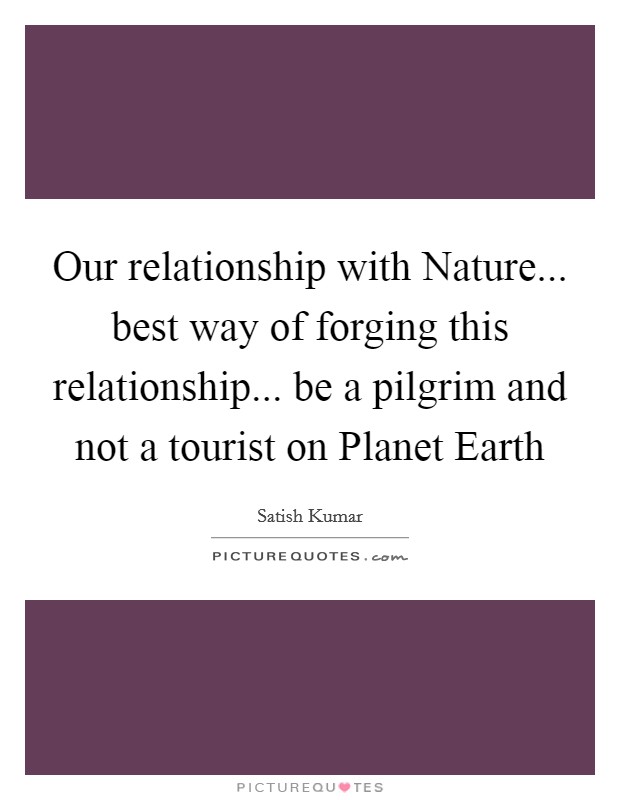 Our relationship with Nature... best way of forging this relationship... be a pilgrim and not a tourist on Planet Earth Picture Quote #1