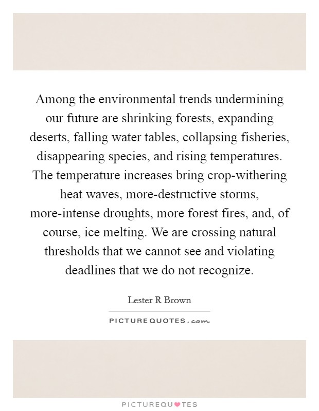 Among the environmental trends undermining our future are shrinking forests, expanding deserts, falling water tables, collapsing fisheries, disappearing species, and rising temperatures. The temperature increases bring crop-withering heat waves, more-destructive storms, more-intense droughts, more forest fires, and, of course, ice melting. We are crossing natural thresholds that we cannot see and violating deadlines that we do not recognize Picture Quote #1