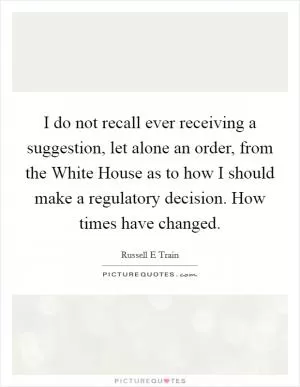 I do not recall ever receiving a suggestion, let alone an order, from the White House as to how I should make a regulatory decision. How times have changed Picture Quote #1