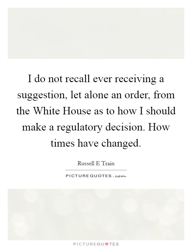 I do not recall ever receiving a suggestion, let alone an order, from the White House as to how I should make a regulatory decision. How times have changed Picture Quote #1