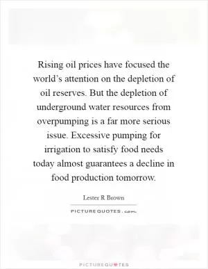 Rising oil prices have focused the world’s attention on the depletion of oil reserves. But the depletion of underground water resources from overpumping is a far more serious issue. Excessive pumping for irrigation to satisfy food needs today almost guarantees a decline in food production tomorrow Picture Quote #1