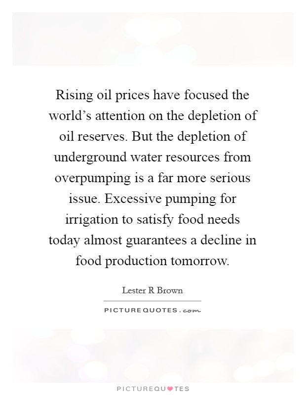 Rising oil prices have focused the world's attention on the depletion of oil reserves. But the depletion of underground water resources from overpumping is a far more serious issue. Excessive pumping for irrigation to satisfy food needs today almost guarantees a decline in food production tomorrow Picture Quote #1