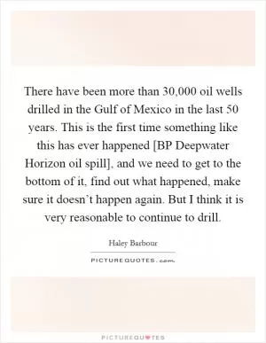 There have been more than 30,000 oil wells drilled in the Gulf of Mexico in the last 50 years. This is the first time something like this has ever happened [BP Deepwater Horizon oil spill], and we need to get to the bottom of it, find out what happened, make sure it doesn’t happen again. But I think it is very reasonable to continue to drill Picture Quote #1