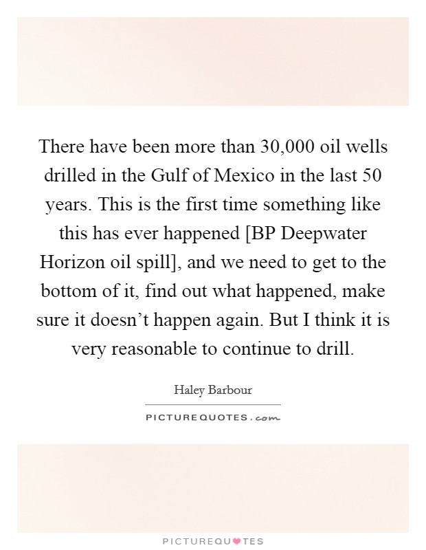 There have been more than 30,000 oil wells drilled in the Gulf of Mexico in the last 50 years. This is the first time something like this has ever happened [BP Deepwater Horizon oil spill], and we need to get to the bottom of it, find out what happened, make sure it doesn't happen again. But I think it is very reasonable to continue to drill Picture Quote #1
