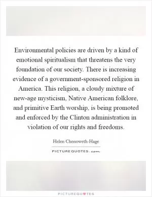 Environmental policies are driven by a kind of emotional spiritualism that threatens the very foundation of our society. There is increasing evidence of a government-sponsored religion in America. This religion, a cloudy mixture of new-age mysticism, Native American folklore, and primitive Earth worship, is being promoted and enforced by the Clinton administration in violation of our rights and freedoms Picture Quote #1