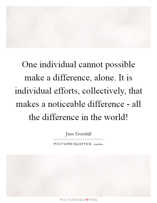 One individual cannot possible make a difference, alone. It is individual efforts, collectively, that makes a noticeable difference - all the difference in the world! Picture Quote #1
