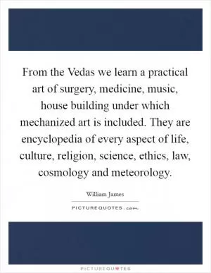 From the Vedas we learn a practical art of surgery, medicine, music, house building under which mechanized art is included. They are encyclopedia of every aspect of life, culture, religion, science, ethics, law, cosmology and meteorology Picture Quote #1