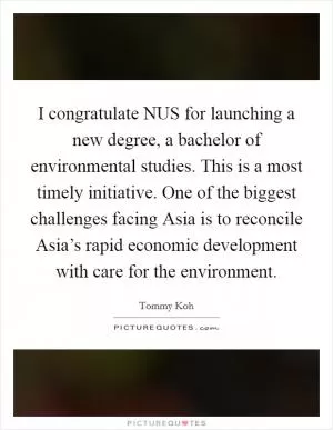 I congratulate NUS for launching a new degree, a bachelor of environmental studies. This is a most timely initiative. One of the biggest challenges facing Asia is to reconcile Asia’s rapid economic development with care for the environment Picture Quote #1