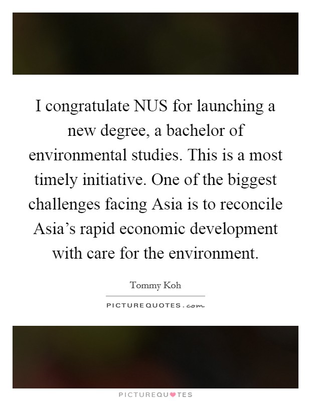 I congratulate NUS for launching a new degree, a bachelor of environmental studies. This is a most timely initiative. One of the biggest challenges facing Asia is to reconcile Asia's rapid economic development with care for the environment Picture Quote #1