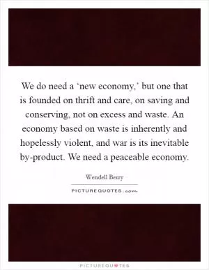 We do need a ‘new economy,’ but one that is founded on thrift and care, on saving and conserving, not on excess and waste. An economy based on waste is inherently and hopelessly violent, and war is its inevitable by-product. We need a peaceable economy Picture Quote #1