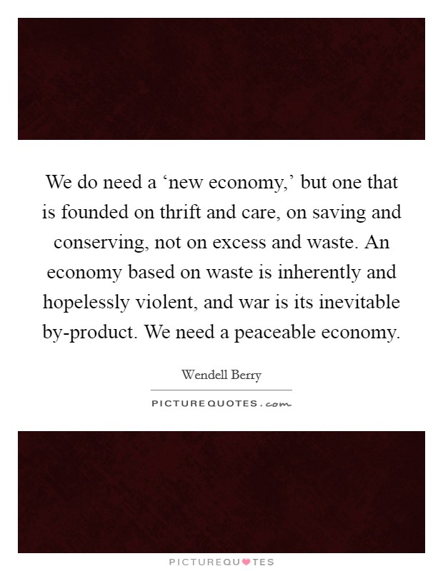 We do need a ‘new economy,' but one that is founded on thrift and care, on saving and conserving, not on excess and waste. An economy based on waste is inherently and hopelessly violent, and war is its inevitable by-product. We need a peaceable economy Picture Quote #1