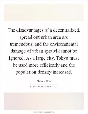 The disadvantages of a decentralized, spread out urban area are tremendous, and the environmental damage of urban sprawl cannot be ignored. As a large city, Tokyo must be used more efficiently and the population density increased Picture Quote #1