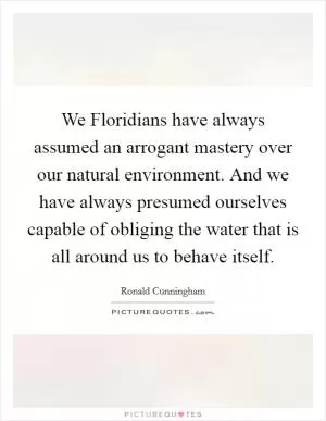 We Floridians have always assumed an arrogant mastery over our natural environment. And we have always presumed ourselves capable of obliging the water that is all around us to behave itself Picture Quote #1
