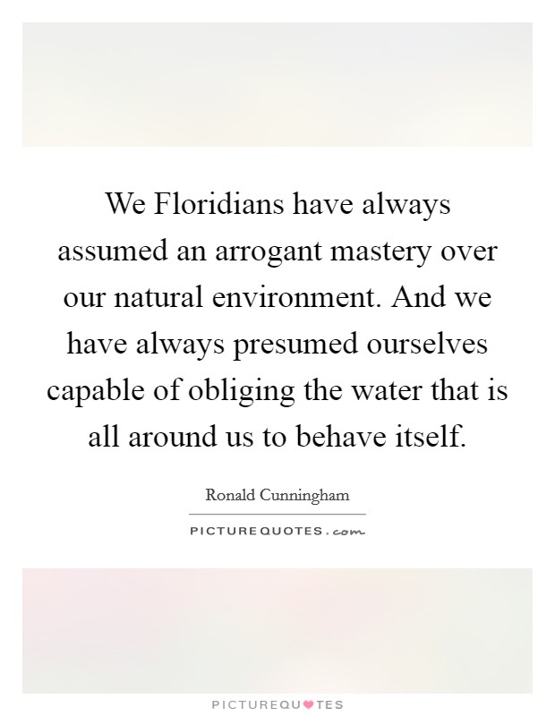 We Floridians have always assumed an arrogant mastery over our natural environment. And we have always presumed ourselves capable of obliging the water that is all around us to behave itself Picture Quote #1