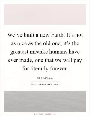 We’ve built a new Earth. It’s not as nice as the old one; it’s the greatest mistake humans have ever made, one that we will pay for literally forever Picture Quote #1