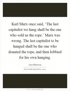 Karl Marx once said, ‘The last capitalist we hang shall be the one who sold us the rope.’ Marx was wrong. The last capitalist to be hanged shall be the one who donated the rope, and then lobbied for his own hanging Picture Quote #1