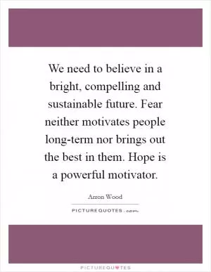 We need to believe in a bright, compelling and sustainable future. Fear neither motivates people long-term nor brings out the best in them. Hope is a powerful motivator Picture Quote #1