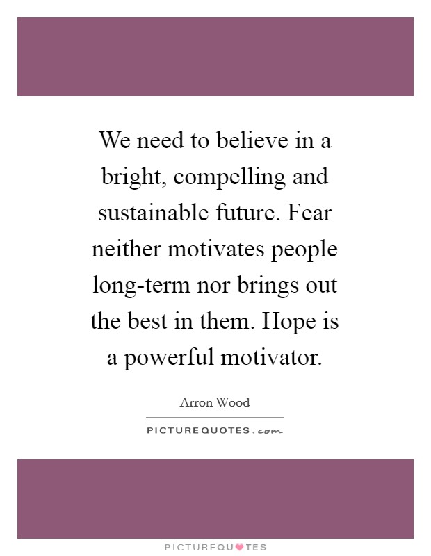 We need to believe in a bright, compelling and sustainable future. Fear neither motivates people long-term nor brings out the best in them. Hope is a powerful motivator Picture Quote #1