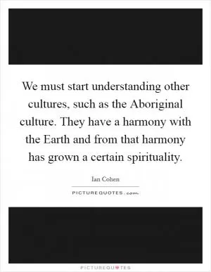 We must start understanding other cultures, such as the Aboriginal culture. They have a harmony with the Earth and from that harmony has grown a certain spirituality Picture Quote #1