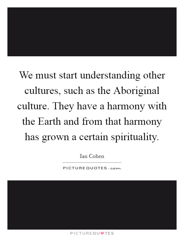We must start understanding other cultures, such as the Aboriginal culture. They have a harmony with the Earth and from that harmony has grown a certain spirituality Picture Quote #1