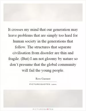 It crosses my mind that our generation may leave problems that are simply too hard for human society in the generations that follow. The structures that separate civilisation from disorder are thin and fragile. (But) I am not gloomy by nature so don’t presume that the global community will fail the young people Picture Quote #1