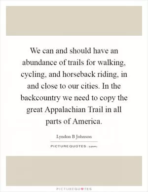 We can and should have an abundance of trails for walking, cycling, and horseback riding, in and close to our cities. In the backcountry we need to copy the great Appalachian Trail in all parts of America Picture Quote #1