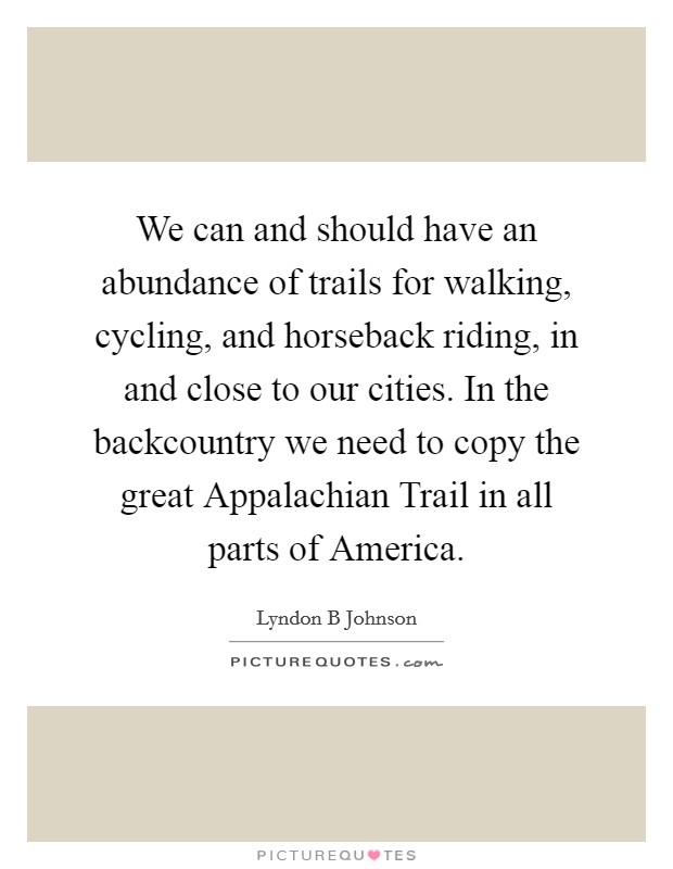 We can and should have an abundance of trails for walking, cycling, and horseback riding, in and close to our cities. In the backcountry we need to copy the great Appalachian Trail in all parts of America Picture Quote #1