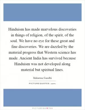 Hinduism has made marvelous discoveries in things of religion, of the spirit, of the soul. We have no eye for these great and fine discoveries. We are dazzled by the material progress that Western science has made. Ancient India has survived because Hinduism was not developed along material but spiritual lines Picture Quote #1