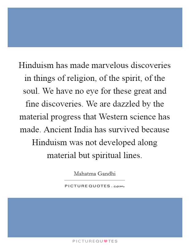 Hinduism has made marvelous discoveries in things of religion, of the spirit, of the soul. We have no eye for these great and fine discoveries. We are dazzled by the material progress that Western science has made. Ancient India has survived because Hinduism was not developed along material but spiritual lines Picture Quote #1