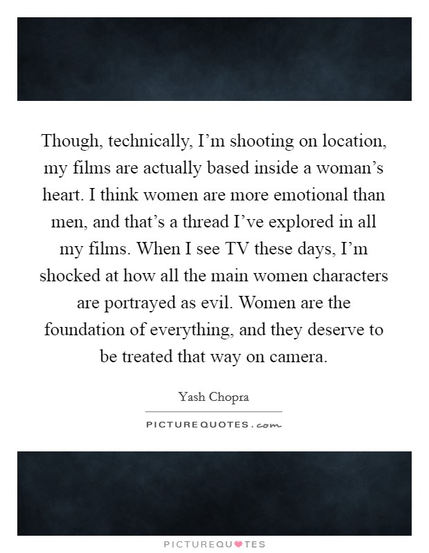 Though, technically, I'm shooting on location, my films are actually based inside a woman's heart. I think women are more emotional than men, and that's a thread I've explored in all my films. When I see TV these days, I'm shocked at how all the main women characters are portrayed as evil. Women are the foundation of everything, and they deserve to be treated that way on camera Picture Quote #1