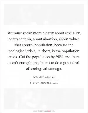 We must speak more clearly about sexuality, contraception, about abortion, about values that control population, because the ecological crisis, in short, is the population crisis. Cut the population by 90% and there aren’t enough people left to do a great deal of ecological damage Picture Quote #1