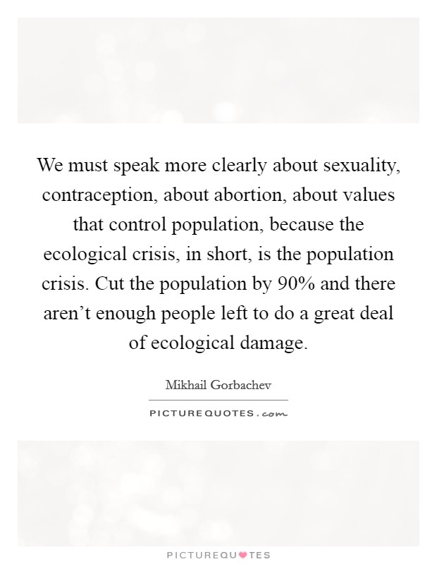 We must speak more clearly about sexuality, contraception, about abortion, about values that control population, because the ecological crisis, in short, is the population crisis. Cut the population by 90% and there aren't enough people left to do a great deal of ecological damage Picture Quote #1