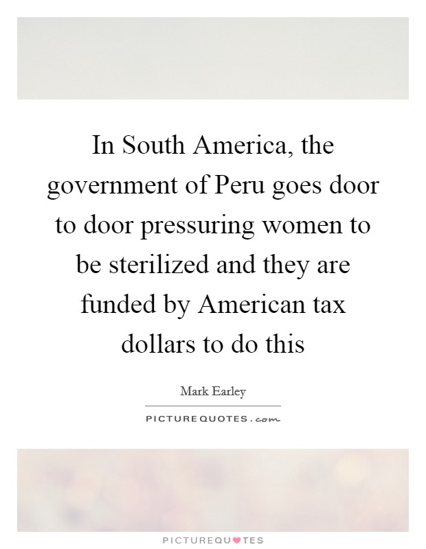 In South America, the government of Peru goes door to door pressuring women to be sterilized and they are funded by American tax dollars to do this Picture Quote #1
