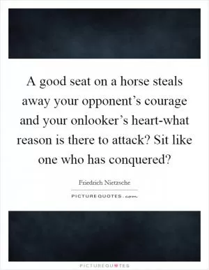 A good seat on a horse steals away your opponent’s courage and your onlooker’s heart-what reason is there to attack? Sit like one who has conquered? Picture Quote #1