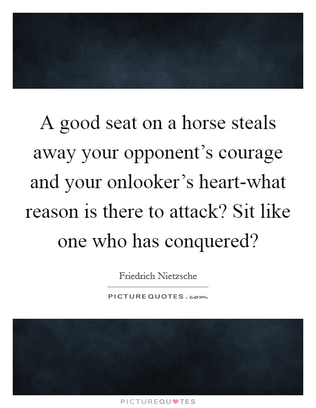 A good seat on a horse steals away your opponent's courage and your onlooker's heart-what reason is there to attack? Sit like one who has conquered? Picture Quote #1