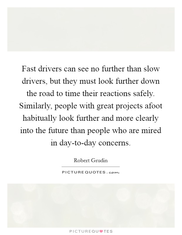 Fast drivers can see no further than slow drivers, but they must look further down the road to time their reactions safely. Similarly, people with great projects afoot habitually look further and more clearly into the future than people who are mired in day-to-day concerns Picture Quote #1