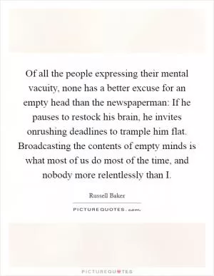 Of all the people expressing their mental vacuity, none has a better excuse for an empty head than the newspaperman: If he pauses to restock his brain, he invites onrushing deadlines to trample him flat. Broadcasting the contents of empty minds is what most of us do most of the time, and nobody more relentlessly than I Picture Quote #1