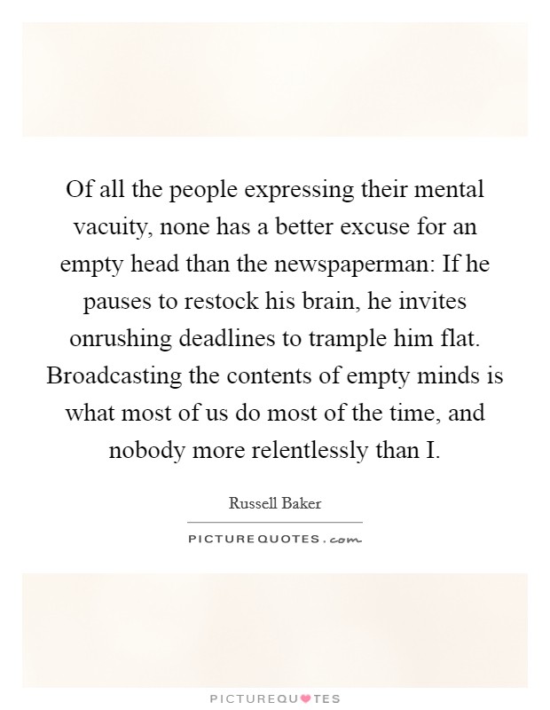 Of all the people expressing their mental vacuity, none has a better excuse for an empty head than the newspaperman: If he pauses to restock his brain, he invites onrushing deadlines to trample him flat. Broadcasting the contents of empty minds is what most of us do most of the time, and nobody more relentlessly than I Picture Quote #1
