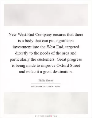 New West End Company ensures that there is a body that can put significant investment into the West End, targeted directly to the needs of the area and particularly the customers. Great progress is being made to improve Oxford Street and make it a great destination Picture Quote #1