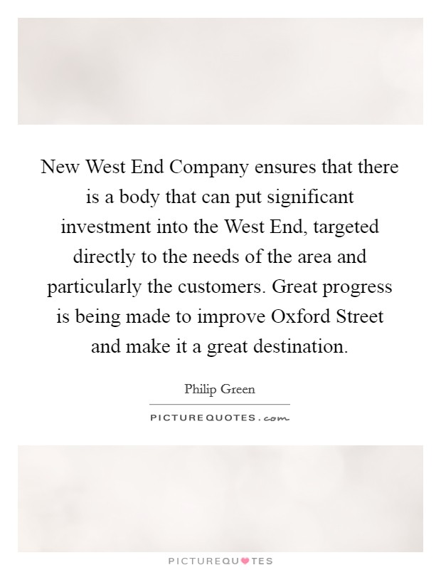 New West End Company ensures that there is a body that can put significant investment into the West End, targeted directly to the needs of the area and particularly the customers. Great progress is being made to improve Oxford Street and make it a great destination Picture Quote #1