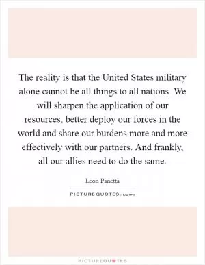 The reality is that the United States military alone cannot be all things to all nations. We will sharpen the application of our resources, better deploy our forces in the world and share our burdens more and more effectively with our partners. And frankly, all our allies need to do the same Picture Quote #1