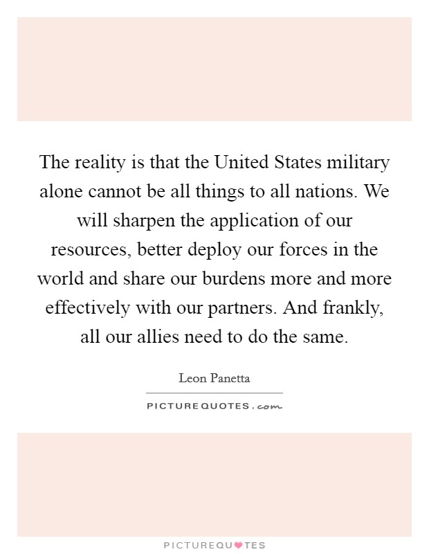 The reality is that the United States military alone cannot be all things to all nations. We will sharpen the application of our resources, better deploy our forces in the world and share our burdens more and more effectively with our partners. And frankly, all our allies need to do the same Picture Quote #1