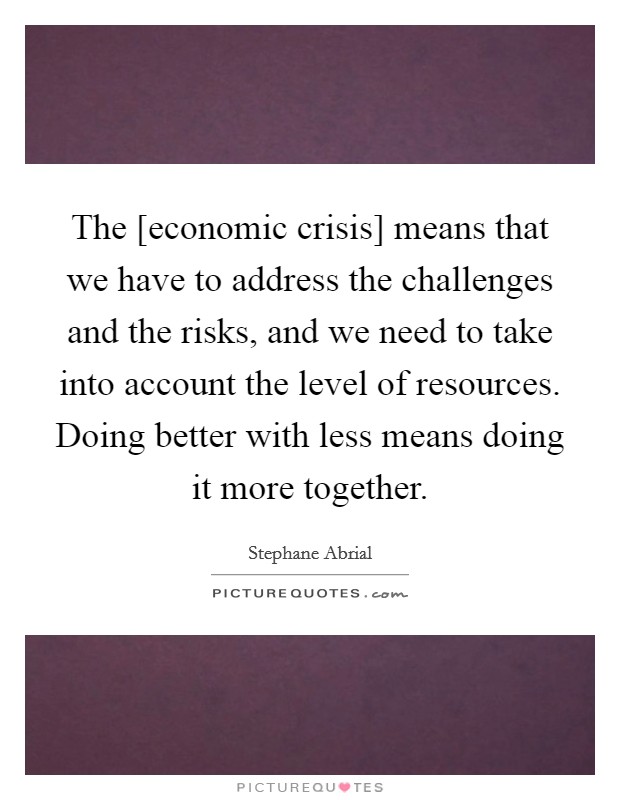 The [economic crisis] means that we have to address the challenges and the risks, and we need to take into account the level of resources. Doing better with less means doing it more together Picture Quote #1