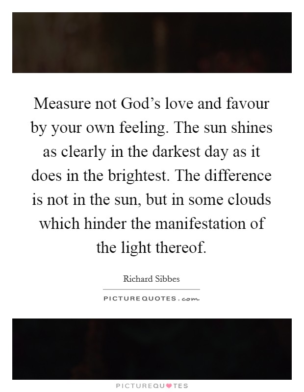 Measure not God's love and favour by your own feeling. The sun shines as clearly in the darkest day as it does in the brightest. The difference is not in the sun, but in some clouds which hinder the manifestation of the light thereof Picture Quote #1