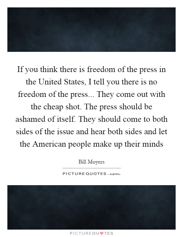 If you think there is freedom of the press in the United States, I tell you there is no freedom of the press... They come out with the cheap shot. The press should be ashamed of itself. They should come to both sides of the issue and hear both sides and let the American people make up their minds Picture Quote #1