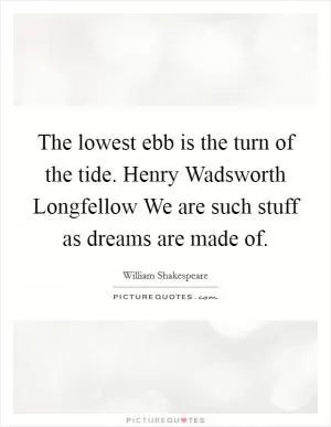 The lowest ebb is the turn of the tide. Henry Wadsworth Longfellow We are such stuff as dreams are made of Picture Quote #1