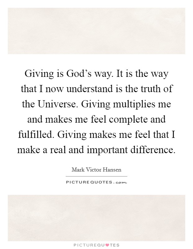 Giving is God's way. It is the way that I now understand is the truth of the Universe. Giving multiplies me and makes me feel complete and fulfilled. Giving makes me feel that I make a real and important difference Picture Quote #1