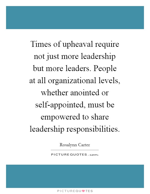 Times of upheaval require not just more leadership but more leaders. People at all organizational levels, whether anointed or self-appointed, must be empowered to share leadership responsibilities Picture Quote #1