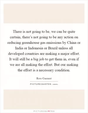 There is not going to be, we can be quite certain, there’s not going to be any action on reducing greenhouse gas emissions by China or India or Indonesia or Brazil unless all developed countries are making a major effort. It will still be a big job to get them in, even if we are all making the effort. But our making the effort is a necessary condition Picture Quote #1