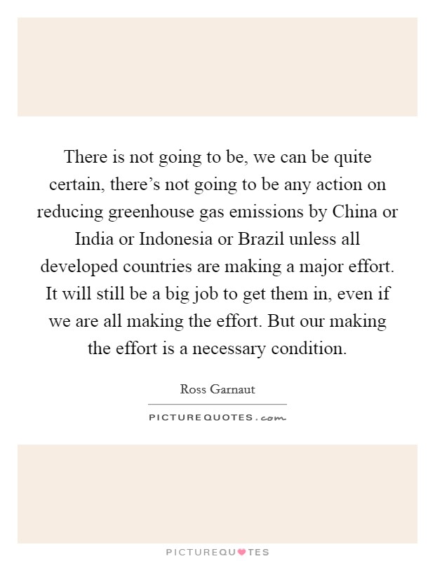 There is not going to be, we can be quite certain, there's not going to be any action on reducing greenhouse gas emissions by China or India or Indonesia or Brazil unless all developed countries are making a major effort. It will still be a big job to get them in, even if we are all making the effort. But our making the effort is a necessary condition Picture Quote #1